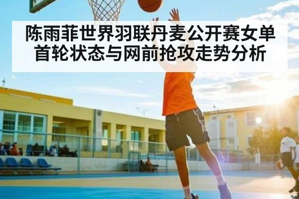 陈雨菲世界羽联丹麦公开赛女单首轮状态与网前抢攻走势分析