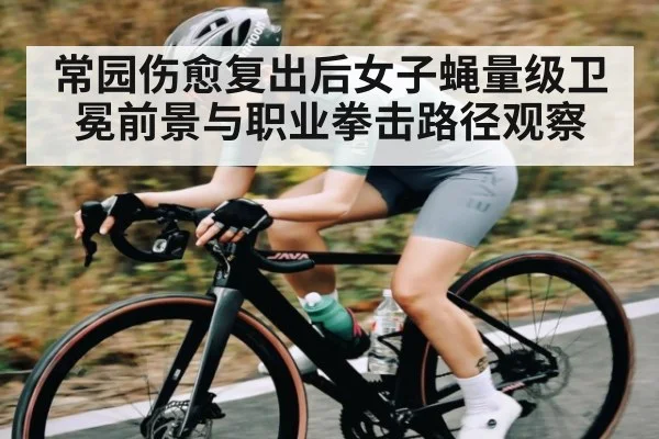 常园伤愈复出后女子蝇量级卫冕前景与职业拳击路径观察